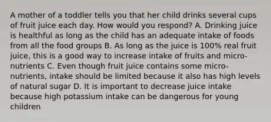 A mother of a toddler tells you that her child drinks several cups of fruit juice each day. How would you respond? A. Drinking juice is healthful as long as the child has an adequate intake of foods from all the food groups B. As long as the juice is 100% real fruit juice, this is a good way to increase intake of fruits and micro-nutrients C. Even though fruit juice contains some micro-nutrients, intake should be limited because it also has high levels of natural sugar D. It is important to decrease juice intake because high potassium intake can be dangerous for young children