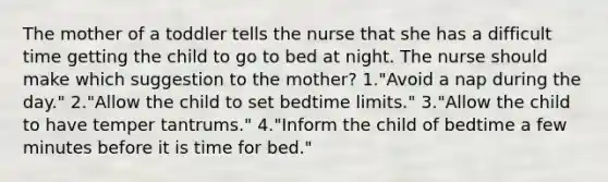 The mother of a toddler tells the nurse that she has a difficult time getting the child to go to bed at night. The nurse should make which suggestion to the mother? 1."Avoid a nap during the day." 2."Allow the child to set bedtime limits." 3."Allow the child to have temper tantrums." 4."Inform the child of bedtime a few minutes before it is time for bed."