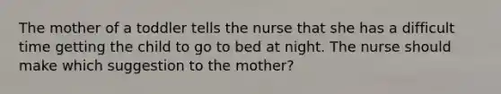 The mother of a toddler tells the nurse that she has a difficult time getting the child to go to bed at night. The nurse should make which suggestion to the mother?