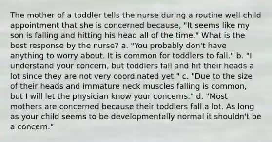 The mother of a toddler tells the nurse during a routine well-child appointment that she is concerned because, "It seems like my son is falling and hitting his head all of the time." What is the best response by the nurse? a. "You probably don't have anything to worry about. It is common for toddlers to fall." b. "I understand your concern, but toddlers fall and hit their heads a lot since they are not very coordinated yet." c. "Due to the size of their heads and immature neck muscles falling is common, but I will let the physician know your concerns." d. "Most mothers are concerned because their toddlers fall a lot. As long as your child seems to be developmentally normal it shouldn't be a concern."