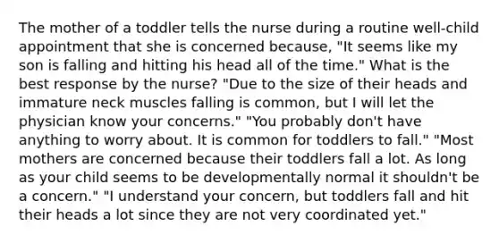 The mother of a toddler tells the nurse during a routine well-child appointment that she is concerned because, "It seems like my son is falling and hitting his head all of the time." What is the best response by the nurse? "Due to the size of their heads and immature neck muscles falling is common, but I will let the physician know your concerns." "You probably don't have anything to worry about. It is common for toddlers to fall." "Most mothers are concerned because their toddlers fall a lot. As long as your child seems to be developmentally normal it shouldn't be a concern." "I understand your concern, but toddlers fall and hit their heads a lot since they are not very coordinated yet."