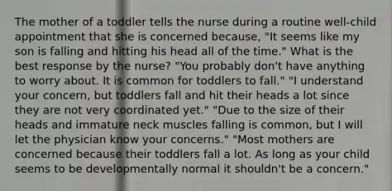 The mother of a toddler tells the nurse during a routine well-child appointment that she is concerned because, "It seems like my son is falling and hitting his head all of the time." What is the best response by the nurse? "You probably don't have anything to worry about. It is common for toddlers to fall." "I understand your concern, but toddlers fall and hit their heads a lot since they are not very coordinated yet." "Due to the size of their heads and immature neck muscles falling is common, but I will let the physician know your concerns." "Most mothers are concerned because their toddlers fall a lot. As long as your child seems to be developmentally normal it shouldn't be a concern."