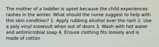 The mother of a toddler is upset because the child experiences rashes in the winter. What should the nurse suggest to help with this skin condition? 1. Apply rubbing alcohol over the rash 2. Use a poly vinyl snowsuit when out of doors 3. Wash with hot water and antimicrobial soap 4. Ensure clothing fits loosely and is made of cotton