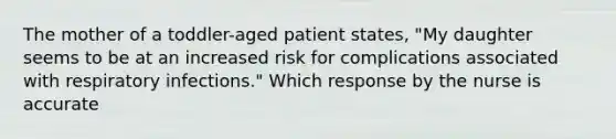 The mother of a toddler-aged patient states, "My daughter seems to be at an increased risk for complications associated with respiratory infections." Which response by the nurse is accurate