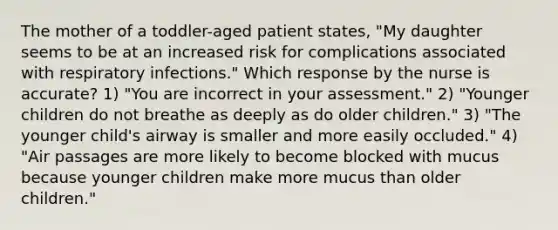 The mother of a toddler-aged patient states, "My daughter seems to be at an increased risk for complications associated with respiratory infections." Which response by the nurse is accurate? 1) "You are incorrect in your assessment." 2) "Younger children do not breathe as deeply as do older children." 3) "The younger child's airway is smaller and more easily occluded." 4) "Air passages are more likely to become blocked with mucus because younger children make more mucus than older children."