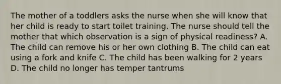 The mother of a toddlers asks the nurse when she will know that her child is ready to start toilet training. The nurse should tell the mother that which observation is a sign of physical readiness? A. The child can remove his or her own clothing B. The child can eat using a fork and knife C. The child has been walking for 2 years D. The child no longer has temper tantrums