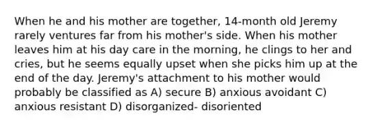 When he and his mother are together, 14-month old Jeremy rarely ventures far from his mother's side. When his mother leaves him at his day care in the morning, he clings to her and cries, but he seems equally upset when she picks him up at the end of the day. Jeremy's attachment to his mother would probably be classified as A) secure B) anxious avoidant C) anxious resistant D) disorganized- disoriented