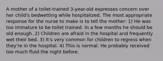 A mother of a toilet-trained 3-year-old expresses concern over her child's bedwetting while hospitalized. The most appropriate response for the nurse to make is to tell the mother: 1) He was too immature to be toilet trained. In a few months he should be old enough. 2) Children are afraid in the hospital and frequently wet their bed. 3) It's very common for children to regress when they're in the hospital. 4) This is normal. He probably received too much fluid the night before.