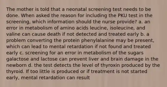 The mother is told that a neonatal screening test needs to be done. When asked the reason for including the PKU test in the screening, which information should the nurse provide? a. an error in metabolism of amino acids leucine, isoleucine, and valine can cause death if not detected and treated early b. a problem converting the protein phenylalanine may be present, which can lead to mental retardation if not found and treated early c. screening for an error in metabolism of the sugars galactose and lactose can prevent liver and brain damage in the newborn d. the test detects the level of thyroxin produced by the thyroid. If too little is produced or if treatment is not started early, mental retardation can result