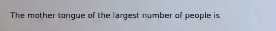 The mother tongue of the largest number of people is