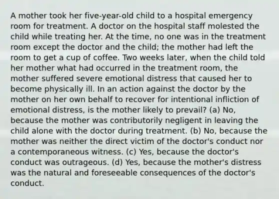 A mother took her five-year-old child to a hospital emergency room for treatment. A doctor on the hospital staff molested the child while treating her. At the time, no one was in the treatment room except the doctor and the child; the mother had left the room to get a cup of coffee. Two weeks later, when the child told her mother what had occurred in the treatment room, the mother suffered severe emotional distress that caused her to become physically ill. In an action against the doctor by the mother on her own behalf to recover for intentional infliction of emotional distress, is the mother likely to prevail? (a) No, because the mother was contributorily negligent in leaving the child alone with the doctor during treatment. (b) No, because the mother was neither the direct victim of the doctor's conduct nor a contemporaneous witness. (c) Yes, because the doctor's conduct was outrageous. (d) Yes, because the mother's distress was the natural and foreseeable consequences of the doctor's conduct.