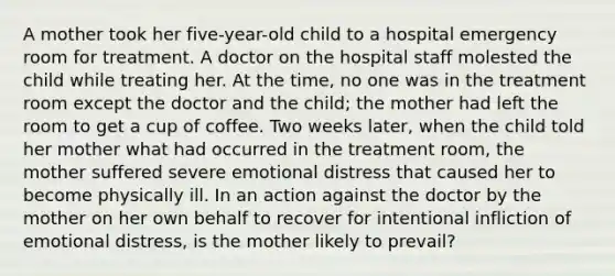 A mother took her five-year-old child to a hospital emergency room for treatment. A doctor on the hospital staff molested the child while treating her. At the time, no one was in the treatment room except the doctor and the child; the mother had left the room to get a cup of coffee. Two weeks later, when the child told her mother what had occurred in the treatment room, the mother suffered severe emotional distress that caused her to become physically ill. In an action against the doctor by the mother on her own behalf to recover for intentional infliction of emotional distress, is the mother likely to prevail?