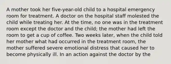 A mother took her five-year-old child to a hospital emergency room for treatment. A doctor on the hospital staff molested the child while treating her. At the time, no one was in the treatment room except the doctor and the child; the mother had left the room to get a cup of coffee. Two weeks later, when the child told her mother what had occurred in the treatment room, the mother suffered severe emotional distress that caused her to become physically ill. In an action against the doctor by the