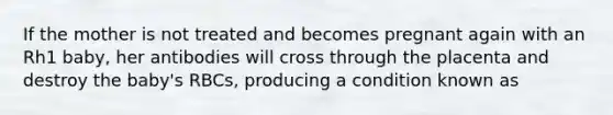 If the mother is not treated and becomes pregnant again with an Rh1 baby, her antibodies will cross through the placenta and destroy the baby's RBCs, producing a condition known as