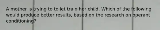 A mother is trying to toilet train her child. Which of the following would produce better results, based on the research on operant conditioning?