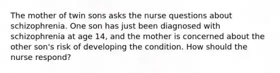 The mother of twin sons asks the nurse questions about schizophrenia. One son has just been diagnosed with schizophrenia at age 14, and the mother is concerned about the other son's risk of developing the condition. How should the nurse respond?