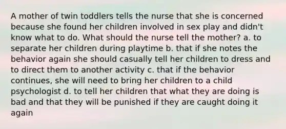 A mother of twin toddlers tells the nurse that she is concerned because she found her children involved in sex play and didn't know what to do. What should the nurse tell the mother? a. to separate her children during playtime b. that if she notes the behavior again she should casually tell her children to dress and to direct them to another activity c. that if the behavior continues, she will need to bring her children to a child psychologist d. to tell her children that what they are doing is bad and that they will be punished if they are caught doing it again