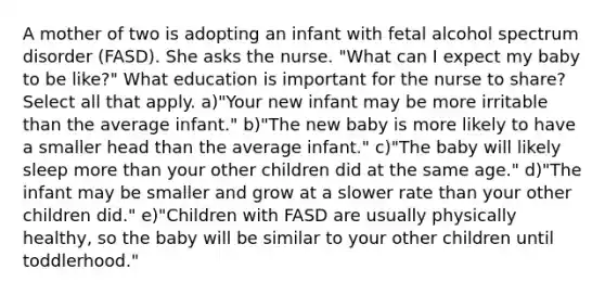 A mother of two is adopting an infant with fetal alcohol spectrum disorder (FASD). She asks the nurse. "What can I expect my baby to be like?" What education is important for the nurse to share? Select all that apply. a)"Your new infant may be more irritable than the average infant." b)"The new baby is more likely to have a smaller head than the average infant." c)"The baby will likely sleep more than your other children did at the same age." d)"The infant may be smaller and grow at a slower rate than your other children did." e)"Children with FASD are usually physically healthy, so the baby will be similar to your other children until toddlerhood."