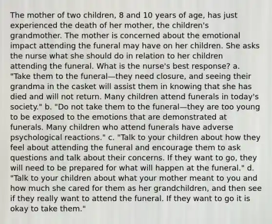 The mother of two children, 8 and 10 years of age, has just experienced the death of her mother, the children's grandmother. The mother is concerned about the emotional impact attending the funeral may have on her children. She asks the nurse what she should do in relation to her children attending the funeral. What is the nurse's best response? a. "Take them to the funeral—they need closure, and seeing their grandma in the casket will assist them in knowing that she has died and will not return. Many children attend funerals in today's society." b. "Do not take them to the funeral—they are too young to be exposed to the emotions that are demonstrated at funerals. Many children who attend funerals have adverse psychological reactions." c. "Talk to your children about how they feel about attending the funeral and encourage them to ask questions and talk about their concerns. If they want to go, they will need to be prepared for what will happen at the funeral." d. "Talk to your children about what your mother meant to you and how much she cared for them as her grandchildren, and then see if they really want to attend the funeral. If they want to go it is okay to take them."