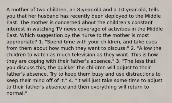 A mother of two children, an 8-year-old and a 10-year-old, tells you that her husband has recently been deployed to the Middle East. The mother is concerned about the children's constant interest in watching TV news coverage of activities in the Middle East. Which suggestion by the nurse to the mother is most appropriate? 1. "Spend time with your children, and take cues from them about how much they want to discuss." 2. "Allow the children to watch as much television as they want. This is how they are coping with their father's absence." 3. "The less that you discuss this, the quicker the children will adjust to their father's absence. Try to keep them busy and use distractions to keep their mind off of it." 4. "It will just take some time to adjust to their father's absence and then everything will return to normal."