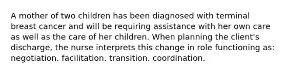 A mother of two children has been diagnosed with terminal breast cancer and will be requiring assistance with her own care as well as the care of her children. When planning the client's discharge, the nurse interprets this change in role functioning as: negotiation. facilitation. transition. coordination.