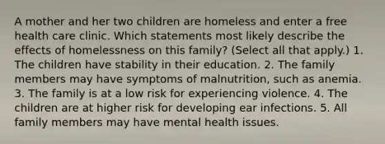A mother and her two children are homeless and enter a free health care clinic. Which statements most likely describe the effects of homelessness on this family? (Select all that apply.) 1. The children have stability in their education. 2. The family members may have symptoms of malnutrition, such as anemia. 3. The family is at a low risk for experiencing violence. 4. The children are at higher risk for developing ear infections. 5. All family members may have mental health issues.