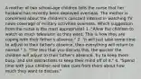 A mother of two school-age children tells the nurse that her husband has recently been deployed overseas. The mother is concerned about the children's constant interest in watching TV news coverage of military activities overseas. Which suggestion from the nurse is the most appropriate? 1. "Allow the children to watch as much television as they want. This is how they are coping with their father's absence." 2. "It will just take some time to adjust to their father's absence, then everything will return to normal." 3. "The less that you discuss this, the quicker the children will adjust to their father's absence. Try to keep them busy, and use distractions to keep their mind off of it." 4. "Spend time with your children and take cues from them about how much they want to discuss."