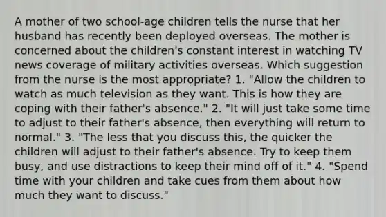 A mother of two school-age children tells the nurse that her husband has recently been deployed overseas. The mother is concerned about the children's constant interest in watching TV news coverage of military activities overseas. Which suggestion from the nurse is the most appropriate? 1. "Allow the children to watch as much television as they want. This is how they are coping with their father's absence." 2. "It will just take some time to adjust to their father's absence, then everything will return to normal." 3. "The less that you discuss this, the quicker the children will adjust to their father's absence. Try to keep them busy, and use distractions to keep their mind off of it." 4. "Spend time with your children and take cues from them about how much they want to discuss."