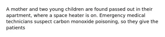 A mother and two young children are found passed out in their apartment, where a space heater is on. Emergency medical technicians suspect carbon monoxide poisoning, so they give the patients