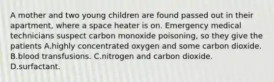 A mother and two young children are found passed out in their apartment, where a space heater is on. Emergency medical technicians suspect carbon monoxide poisoning, so they give the patients A.highly concentrated oxygen and some carbon dioxide. B.blood transfusions. C.nitrogen and carbon dioxide. D.surfactant.