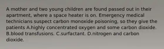 A mother and two young children are found passed out in their apartment, where a space heater is on. Emergency medical technicians suspect carbon monoxide poisoning, so they give the patients A.highly concentrated oxygen and some carbon dioxide. B.blood transfusions. C.surfactant. D.nitrogen and carbon dioxide.