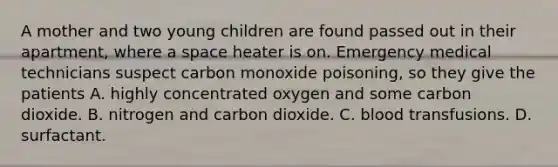 A mother and two young children are found passed out in their apartment, where a space heater is on. Emergency medical technicians suspect carbon monoxide poisoning, so they give the patients A. highly concentrated oxygen and some carbon dioxide. B. nitrogen and carbon dioxide. C. blood transfusions. D. surfactant.