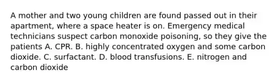 A mother and two young children are found passed out in their apartment, where a space heater is on. Emergency medical technicians suspect carbon monoxide poisoning, so they give the patients A. CPR. B. highly concentrated oxygen and some carbon dioxide. C. surfactant. D. blood transfusions. E. nitrogen and carbon dioxide