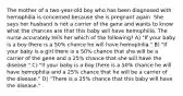 The mother of a two-year-old boy who has been diagnosed with hemophilia is concerned because she is pregnant again. She says her husband is not a carrier of the gene and wants to know what the chances are that this baby will have hemophilia. The nurse accurately tells her which of the following? A) "If your baby is a boy there is a 50% chance he will have hemophilia." B) "If your baby is a girl there is a 50% chance that she will be a carrier of the gene and a 25% chance that she will have the disease." C) "If your baby is a boy there is a 50% chance he will have hemophilia and a 25% chance that he will be a carrier of the disease." D) "There is a 25% chance that this baby will have the disease."