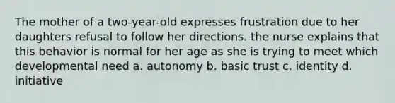 The mother of a two-year-old expresses frustration due to her daughters refusal to follow her directions. the nurse explains that this behavior is normal for her age as she is trying to meet which developmental need a. autonomy b. basic trust c. identity d. initiative