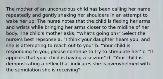 The mother of an unconscious child has been calling her name repeatedly and gently shaking her shoulders in an attempt to wake her up. The nurse notes that the child is flexing her arms and wrists while bringing her arms closer to the midline of her body. The child's mother asks, "What's going on?" Select the nurse's best repsonse a. "I think your daughter hears you, and she is attempting to reach out to you" b. "Your child is responding to you; please continue to try to stimulate her" c. "It appears that your child is having a seizure" d. "Your child is demonstrating a reflex that indicates she is overwhelmed with the stimulation she is receiving"