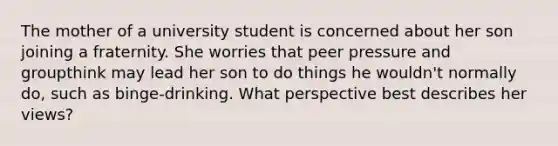 The mother of a university student is concerned about her son joining a fraternity. She worries that peer pressure and groupthink may lead her son to do things he wouldn't normally do, such as binge-drinking. What perspective best describes her views?