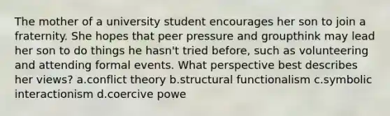 The mother of a university student encourages her son to join a fraternity. She hopes that peer pressure and groupthink may lead her son to do things he hasn't tried before, such as volunteering and attending formal events. What perspective best describes her views? a.conflict theory b.structural functionalism c.symbolic interactionism d.coercive powe