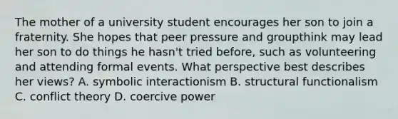 The mother of a university student encourages her son to join a fraternity. She hopes that peer pressure and groupthink may lead her son to do things he hasn't tried before, such as volunteering and attending formal events. What perspective best describes her views? A. symbolic interactionism B. structural functionalism C. conflict theory D. coercive power