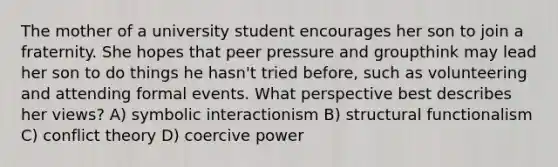 The mother of a university student encourages her son to join a fraternity. She hopes that peer pressure and groupthink may lead her son to do things he hasn't tried before, such as volunteering and attending formal events. What perspective best describes her views? A) symbolic interactionism B) structural functionalism C) conflict theory D) coercive power