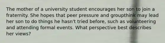 The mother of a university student encourages her son to join a fraternity. She hopes that peer pressure and groupthink may lead her son to do things he hasn't tried before, such as volunteering and attending formal events. What perspective best describes her views?