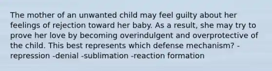 The mother of an unwanted child may feel guilty about her feelings of rejection toward her baby. As a result, she may try to prove her love by becoming overindulgent and overprotective of the child. This best represents which defense mechanism? -repression -denial -sublimation -reaction formation