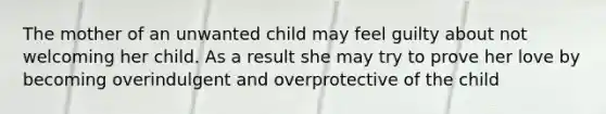 The mother of an unwanted child may feel guilty about not welcoming her child. As a result she may try to prove her love by becoming overindulgent and overprotective of the child