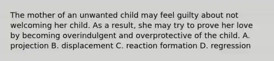 The mother of an unwanted child may feel guilty about not welcoming her child. As a result, she may try to prove her love by becoming overindulgent and overprotective of the child. A. projection B. displacement C. reaction formation D. regression