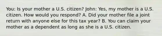 You: Is your mother a U.S. citizen? John: Yes, my mother is a U.S. citizen. How would you respond? A. Did your mother file a joint return with anyone else for this tax year? B. You can claim your mother as a dependent as long as she is a U.S. citizen.