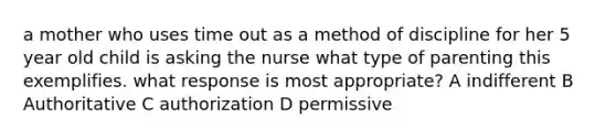 a mother who uses time out as a method of discipline for her 5 year old child is asking the nurse what type of parenting this exemplifies. what response is most appropriate? A indifferent B Authoritative C authorization D permissive