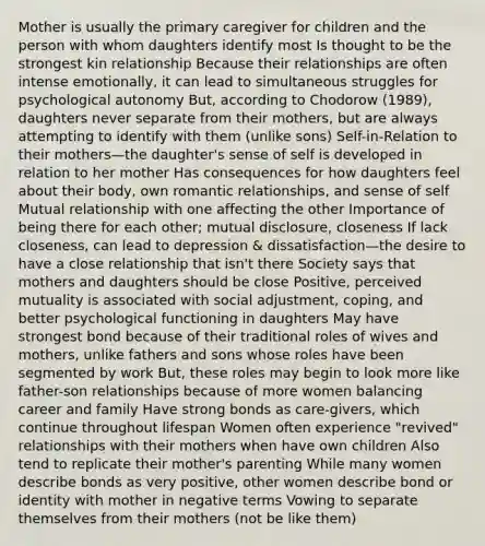 Mother is usually the primary caregiver for children and the person with whom daughters identify most Is thought to be the strongest kin relationship Because their relationships are often intense emotionally, it can lead to simultaneous struggles for psychological autonomy But, according to Chodorow (1989), daughters never separate from their mothers, but are always attempting to identify with them (unlike sons) Self-in-Relation to their mothers—the daughter's sense of self is developed in relation to her mother Has consequences for how daughters feel about their body, own romantic relationships, and sense of self Mutual relationship with one affecting the other Importance of being there for each other; mutual disclosure, closeness If lack closeness, can lead to depression & dissatisfaction—the desire to have a close relationship that isn't there Society says that mothers and daughters should be close Positive, perceived mutuality is associated with social adjustment, coping, and better psychological functioning in daughters May have strongest bond because of their traditional roles of wives and mothers, unlike fathers and sons whose roles have been segmented by work But, these roles may begin to look more like father-son relationships because of more women balancing career and family Have strong bonds as care-givers, which continue throughout lifespan Women often experience "revived" relationships with their mothers when have own children Also tend to replicate their mother's parenting While many women describe bonds as very positive, other women describe bond or identity with mother in negative terms Vowing to separate themselves from their mothers (not be like them)