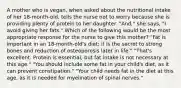 A mother who is vegan, when asked about the nutritional intake of her 18-month-old, tells the nurse not to worry because she is providing plenty of protein to her daughter. "And," she says, "I avoid giving her fats." Which of the following would be the most appropriate response for the nurse to give this mother? "Fat is important in an 18-month-old's diet; it is the secret to strong bones and reduction of osteoporosis later in life." "That's excellent. Protein is essential, but fat intake is not necessary at this age." "You should include some fat in your child's diet, as it can prevent constipation." "Your child needs fat in the diet at this age, as it is needed for myelination of spinal nerves."