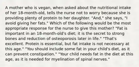 A mother who is vegan, when asked about the nutritional intake of her 18-month-old, tells the nurse not to worry because she is providing plenty of protein to her daughter. "And," she says, "I avoid giving her fats." Which of the following would be the most appropriate response for the nurse to give this mother? "Fat is important in an 18-month-old's diet; it is the secret to strong bones and reduction of osteoporosis later in life." "That's excellent. Protein is essential, but fat intake is not necessary at this age." "You should include some fat in your child's diet, as it can prevent constipation." "Your child needs fat in the diet at this age, as it is needed for myelination of spinal nerves."