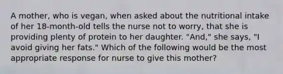 A mother, who is vegan, when asked about the nutritional intake of her 18-month-old tells the nurse not to worry, that she is providing plenty of protein to her daughter. "And," she says, "I avoid giving her fats." Which of the following would be the most appropriate response for nurse to give this mother?